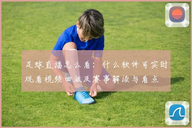 足球直播怎么看：什么软件可实时观看视频回放及赛事解读与看点
