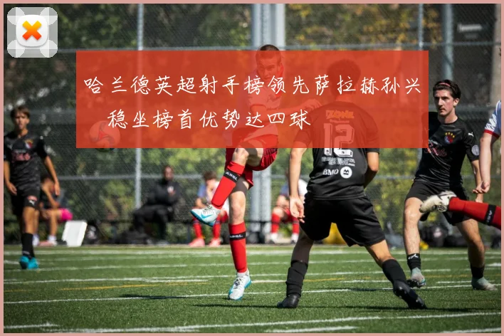 哈兰德英超射手榜领先萨拉赫孙兴慜稳坐榜首优势达四球