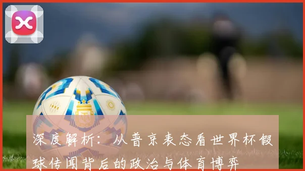 深度解析：从普京表态看世界杯假球传闻背后的政治与体育博弈