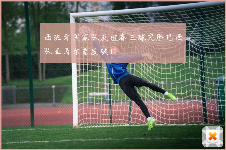 西班牙国家队友谊赛三球完胜巴西队亚马尔首发破门