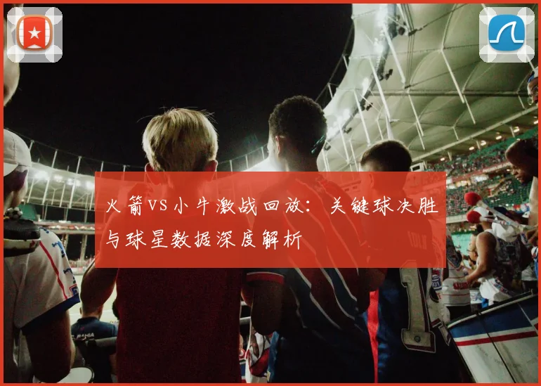 火箭vs小牛激战回放：关键球决胜与球星数据深度解析