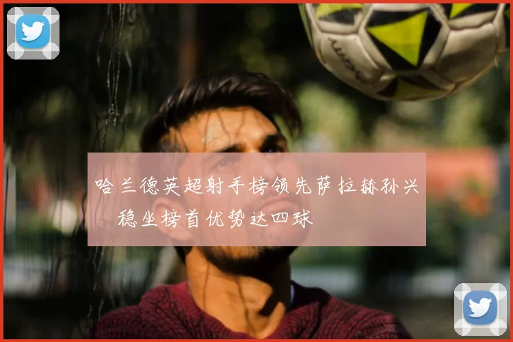 哈兰德英超射手榜领先萨拉赫孙兴慜稳坐榜首优势达四球