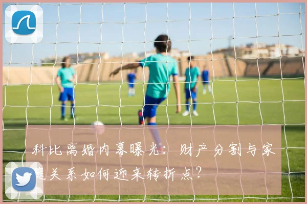 科比离婚内幕曝光：财产分割与家庭关系如何迎来转折点？