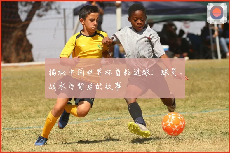 揭秘中国世界杯首粒进球：球员、战术与背后的故事
