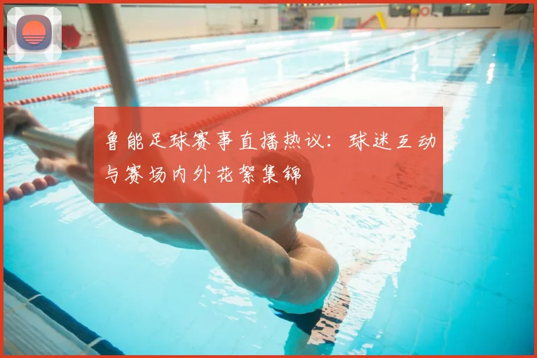 鲁能足球赛事直播热议：球迷互动与赛场内外花絮集锦