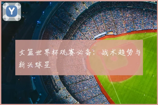 女篮世界杯观赛必备：战术趋势与新兴球星
