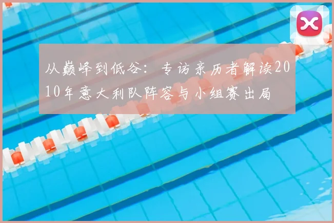 从巅峰到低谷:专访亲历者解读2010年意大利队阵容与小组赛出局