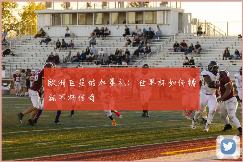欧洲巨星的加冕礼：世界杯如何铸就不朽传奇