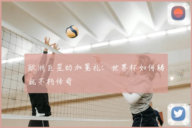 欧洲巨星的加冕礼：世界杯如何铸就不朽传奇