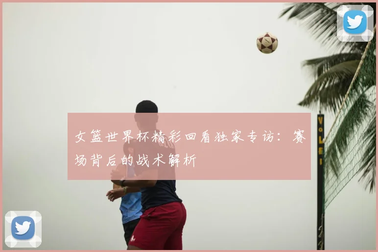 女篮世界杯精彩回看独家专访：赛场背后的战术解析