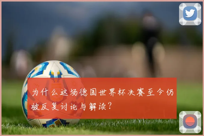 为什么这场德国世界杯决赛至今仍被反复讨论与解读？