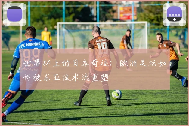 世界杯上的日本奇迹:欧洲足坛如何被东亚技术流重塑