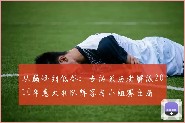 从巅峰到低谷:专访亲历者解读2010年意大利队阵容与小组赛出局
