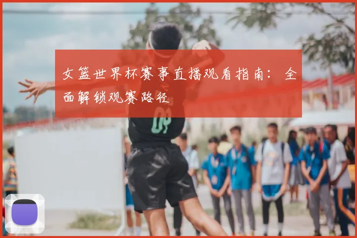 女篮世界杯赛事直播观看指南：全面解锁观赛路径