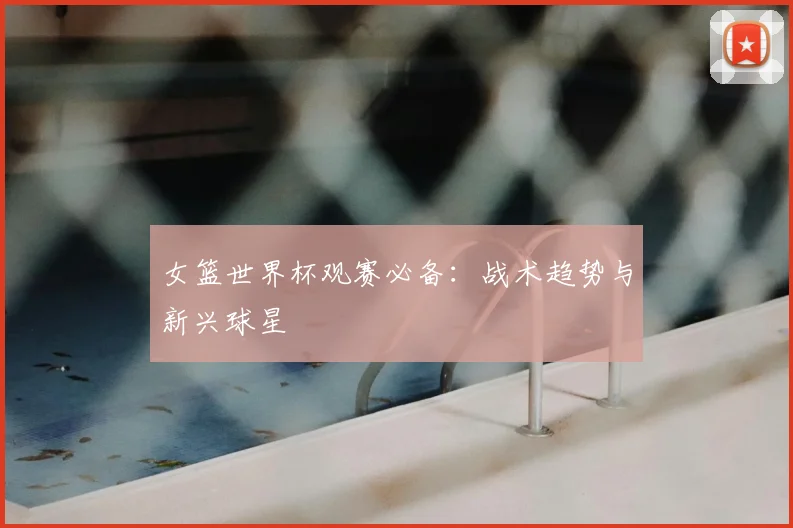 女篮世界杯观赛必备：战术趋势与新兴球星
