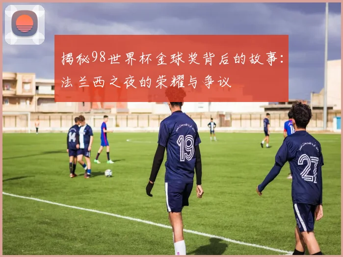 揭秘98世界杯金球奖背后的故事:法兰西之夜的荣耀与争议