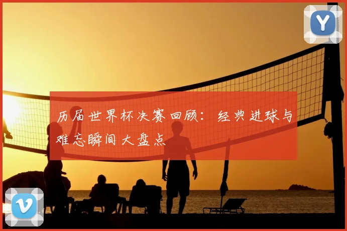 历届世界杯决赛回顾：经典进球与难忘瞬间大盘点