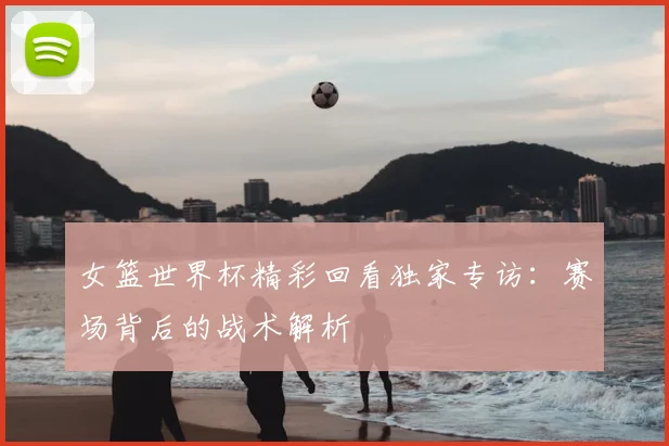 女篮世界杯精彩回看独家专访：赛场背后的战术解析