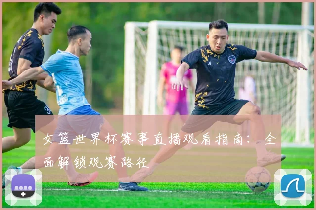 女篮世界杯赛事直播观看指南：全面解锁观赛路径