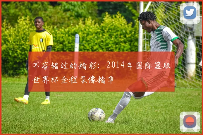 不容错过的精彩:2014年国际篮联世界杯全程录像精华