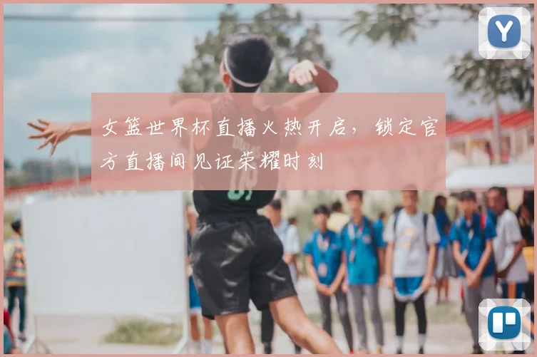 女篮世界杯直播火热开启，锁定官方直播间见证荣耀时刻