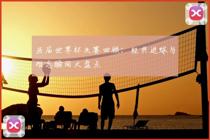 历届世界杯决赛回顾：经典进球与难忘瞬间大盘点