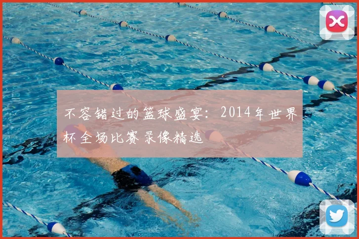 不容错过的篮球盛宴:2014年世界杯全场比赛录像精选